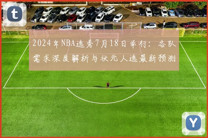 2024年NBA选秀7月18日举行：各队需求深度解析与状元人选最新预测