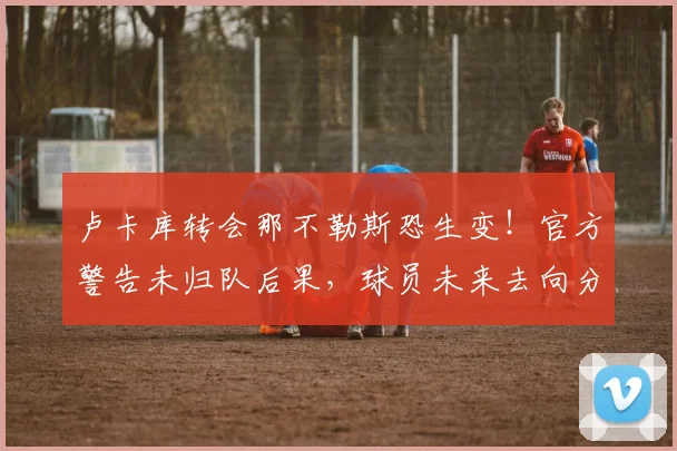 卢卡库转会那不勒斯恐生变！官方警告未归队后果，球员未来去向分析