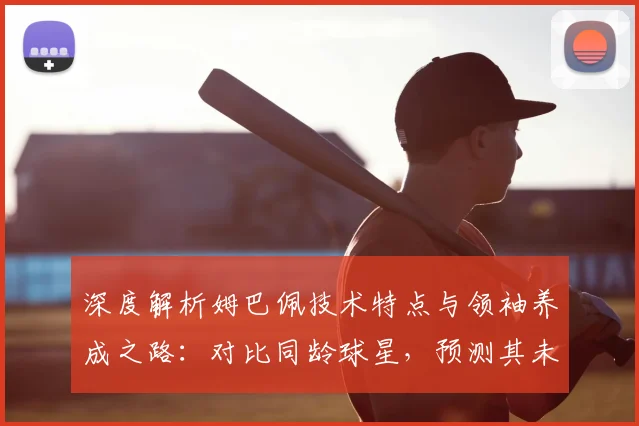 深度解析姆巴佩技术特点与领袖养成之路：对比同龄球星，预测其未来足坛地位