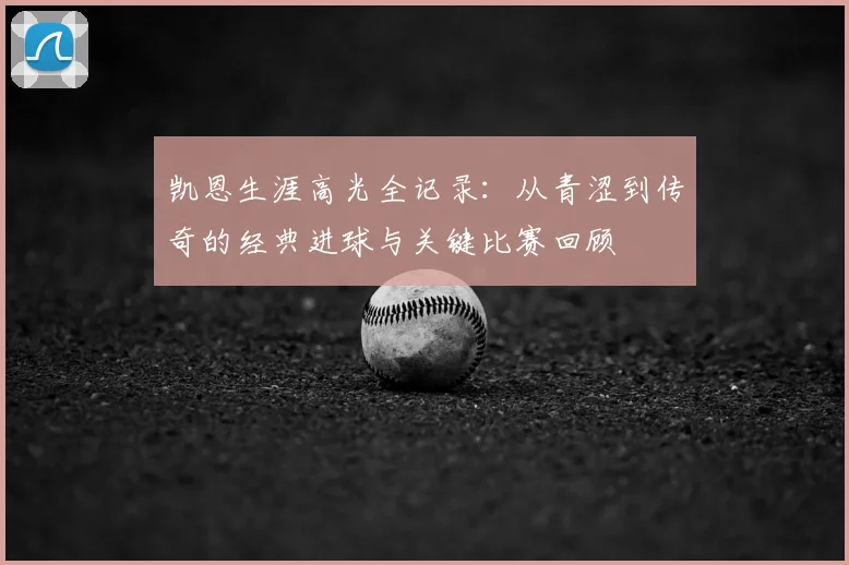 凯恩生涯高光全记录：从青涩到传奇的经典进球与关键比赛回顾