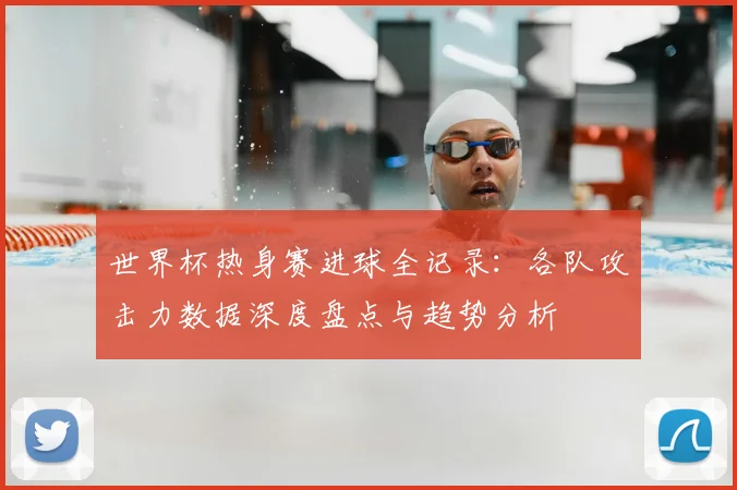 世界杯热身赛进球全记录：各队攻击力数据深度盘点与趋势分析