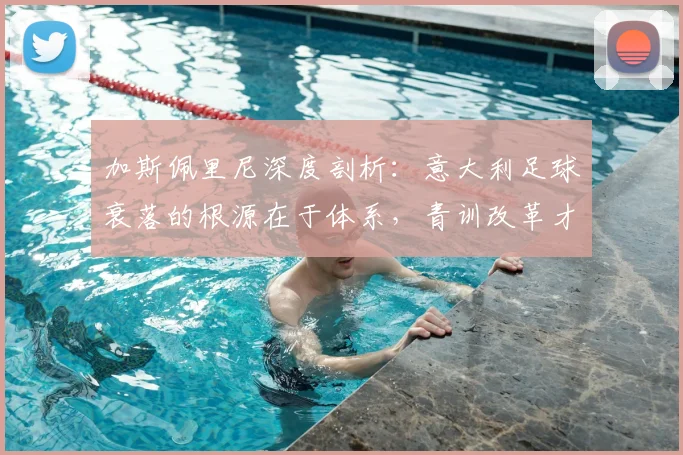 加斯佩里尼深度剖析：意大利足球衰落的根源在于体系，青训改革才是出路