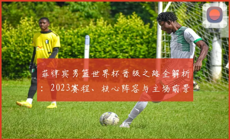 菲律宾男篮世界杯晋级之路全解析：2023赛程、核心阵容与主场前景