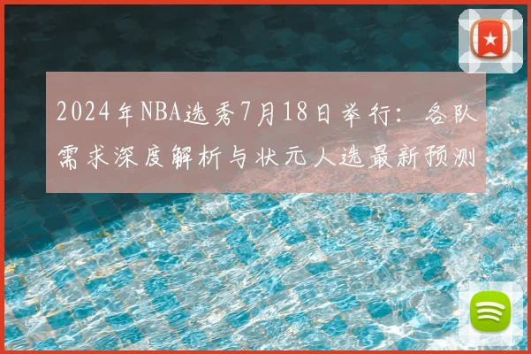 2024年NBA选秀7月18日举行:各队需求深度解析与状元人选最新预测