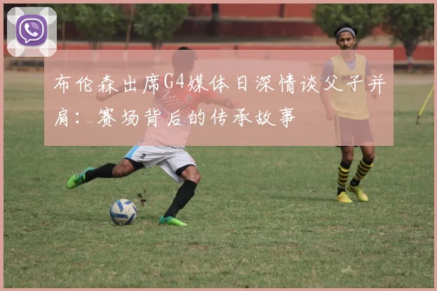 布伦森出席G4媒体日深情谈父子并肩：赛场背后的传承故事