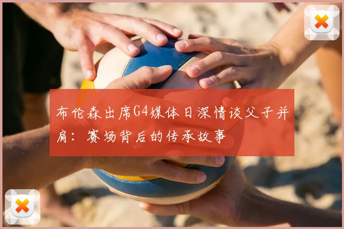 布伦森出席G4媒体日深情谈父子并肩:赛场背后的传承故事