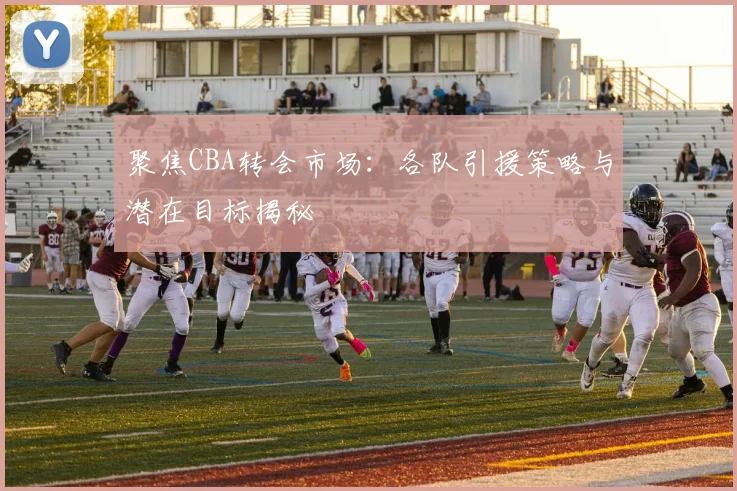 聚焦CBA转会市场：各队引援策略与潜在目标揭秘