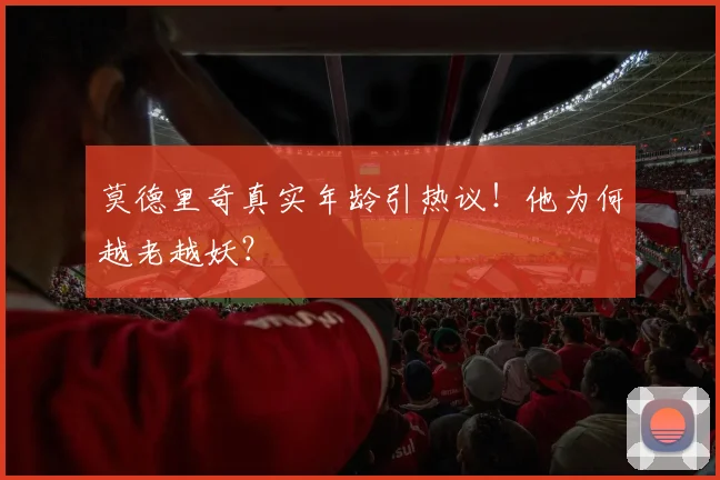莫德里奇真实年龄引热议！他为何越老越妖？