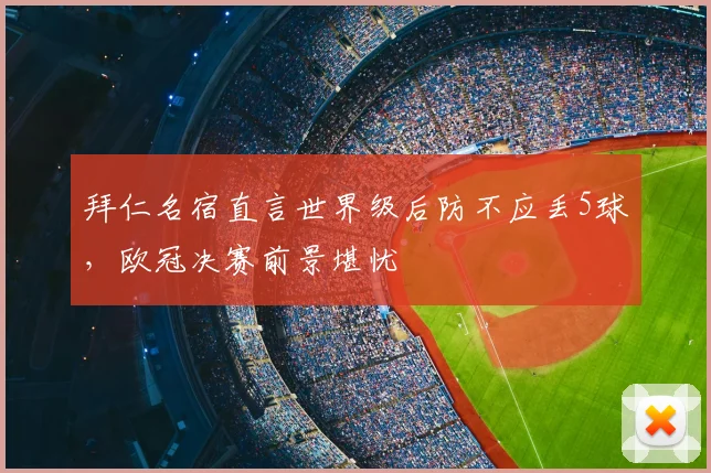 拜仁名宿直言世界级后防不应丢5球，欧冠决赛前景堪忧