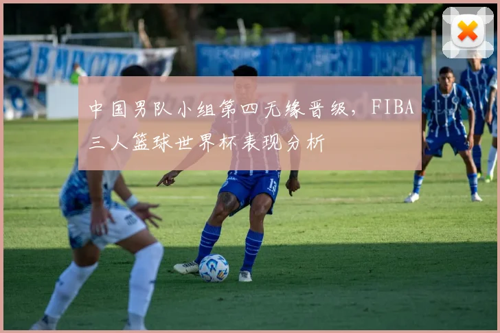 中国男队小组第四无缘晋级，FIBA三人篮球世界杯表现分析