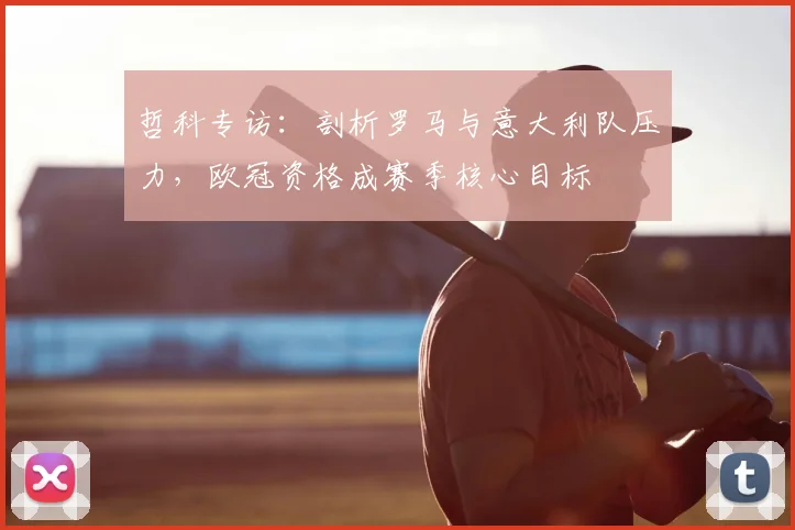 哲科专访:剖析罗马与意大利队压力,欧冠资格成赛季核心目标